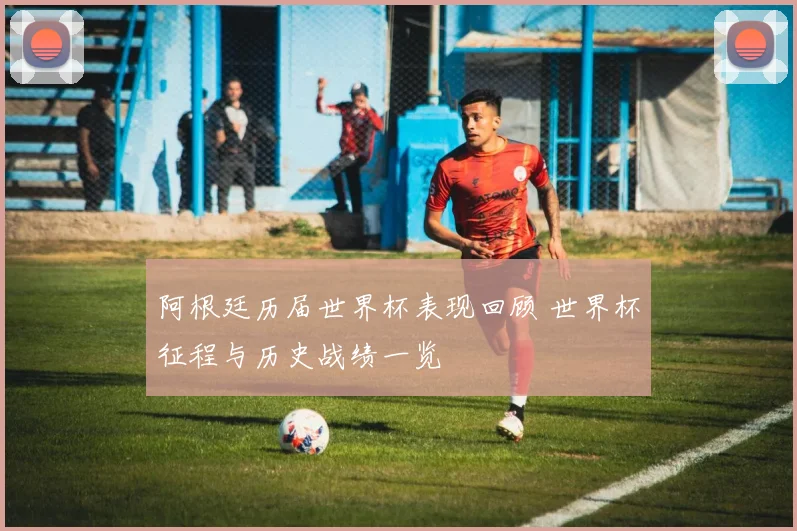 阿根廷历届世界杯表现回顾 世界杯征程与历史战绩一览