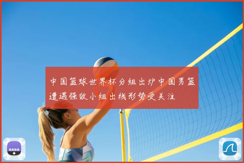 中国篮球世界杯分组出炉中国男篮遭遇强敌小组出线形势受关注