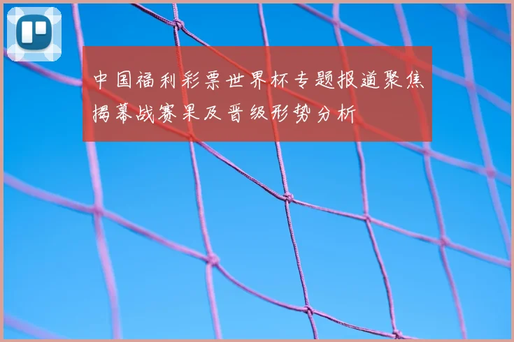 中国福利彩票世界杯专题报道聚焦揭幕战赛果及晋级形势分析