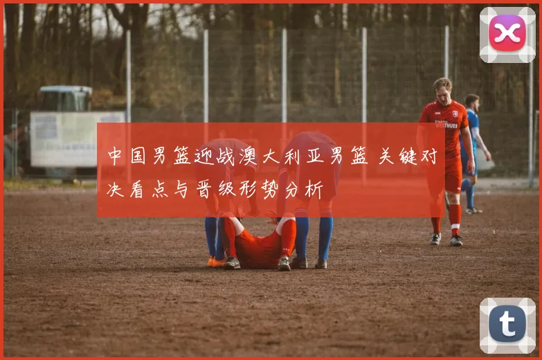中国男篮迎战澳大利亚男篮 关键对决看点与晋级形势分析