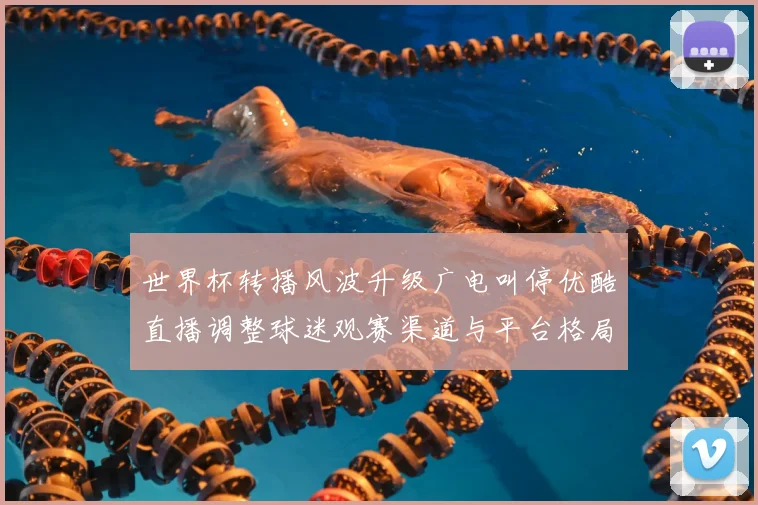 世界杯转播风波升级广电叫停优酷直播调整球迷观赛渠道与平台格局