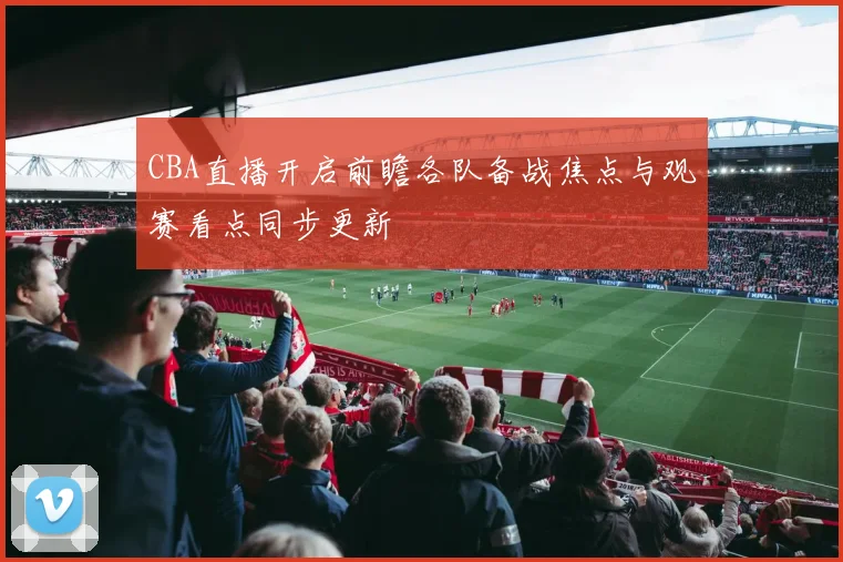 CBA直播开启前瞻各队备战焦点与观赛看点同步更新