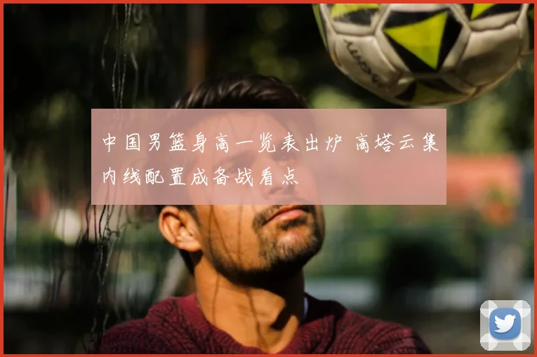 中国男篮身高一览表出炉 高塔云集内线配置成备战看点