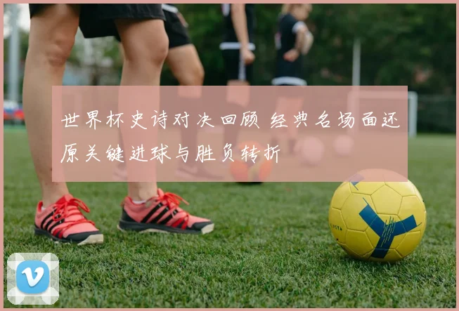世界杯史诗对决回顾 经典名场面还原关键进球与胜负转折