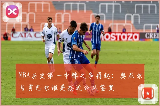 NBA历史第一中锋之争再起：奥尼尔与贾巴尔谁更接近公认答案