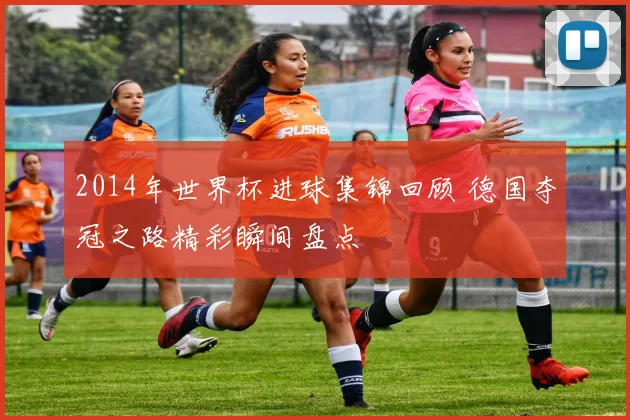 2014年世界杯进球集锦回顾 德国夺冠之路精彩瞬间盘点