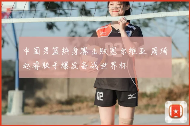 中国男篮热身赛击败塞尔维亚 周琦赵睿联手爆发备战世界杯