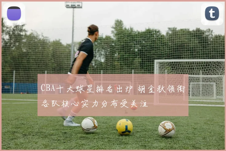 CBA十大球星排名出炉 胡金秋领衔各队核心实力分布受关注