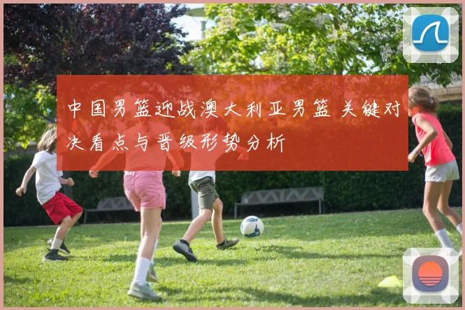 中国男篮迎战澳大利亚男篮 关键对决看点与晋级形势分析