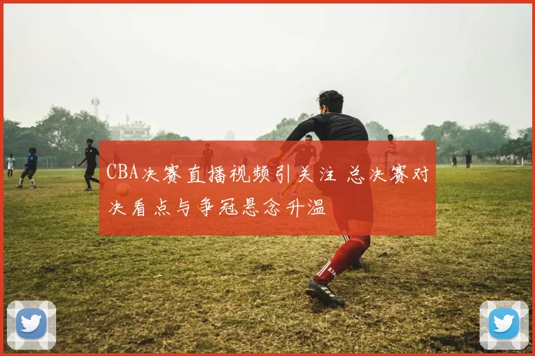 CBA决赛直播视频引关注 总决赛对决看点与争冠悬念升温