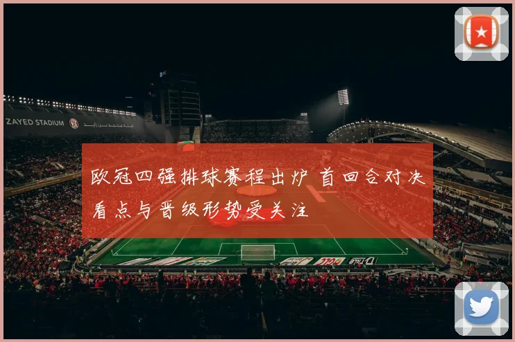 欧冠四强排球赛程出炉 首回合对决看点与晋级形势受关注