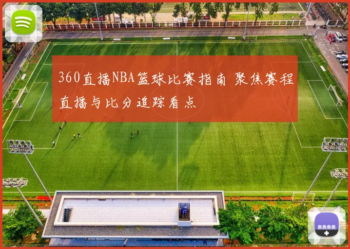 360直播NBA篮球比赛指南 聚焦赛程直播与比分追踪看点