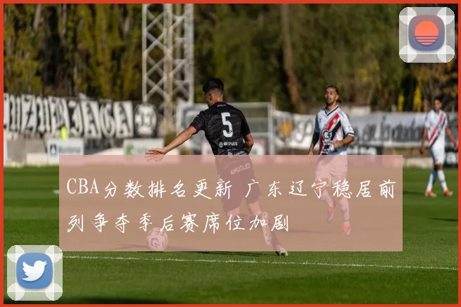 CBA分数排名更新 广东辽宁稳居前列争夺季后赛席位加剧