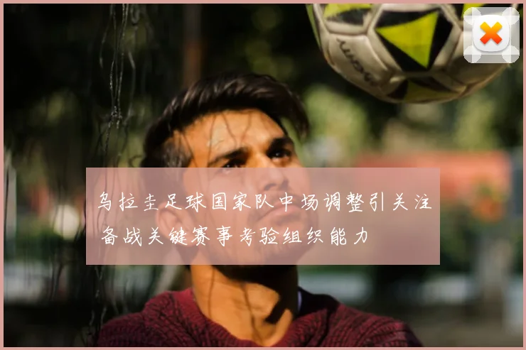 乌拉圭足球国家队中场调整引关注 备战关键赛事考验组织能力