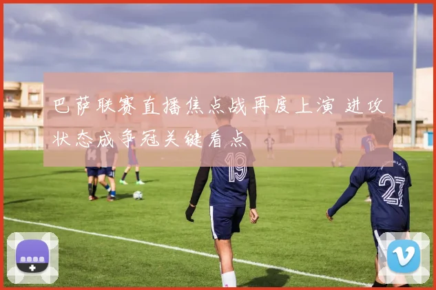 巴萨联赛直播焦点战再度上演 进攻状态成争冠关键看点