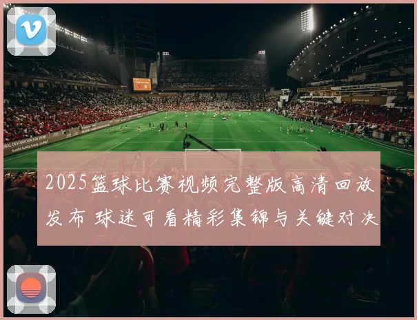 2025篮球比赛视频完整版高清回放发布 球迷可看精彩集锦与关键对决