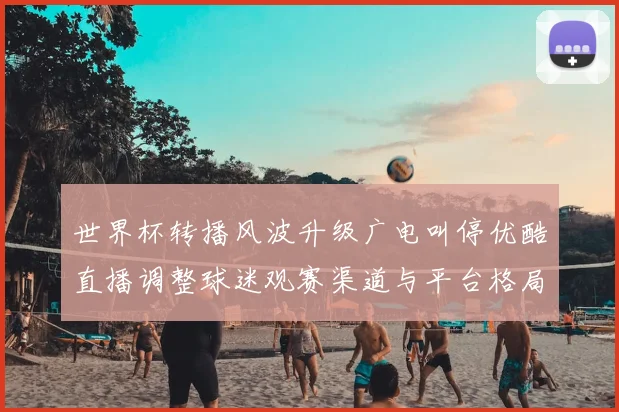 世界杯转播风波升级广电叫停优酷直播调整球迷观赛渠道与平台格局