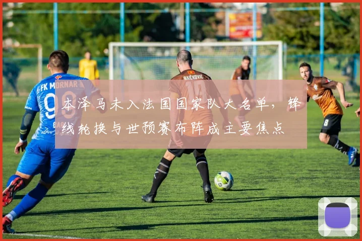 本泽马未入法国国家队大名单,锋线轮换与世预赛布阵成主要焦点