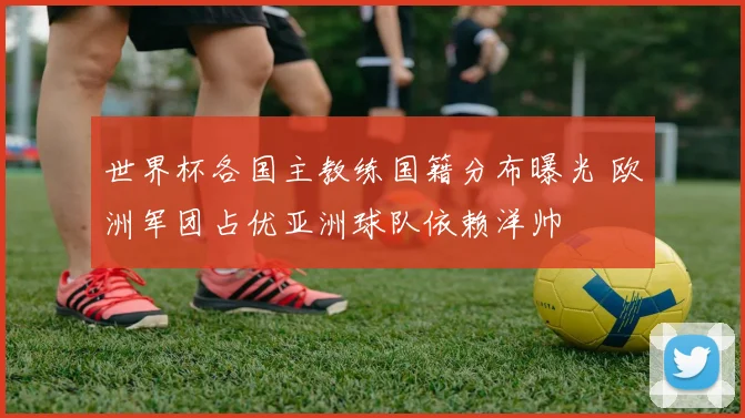 世界杯各国主教练国籍分布曝光 欧洲军团占优亚洲球队依赖洋帅