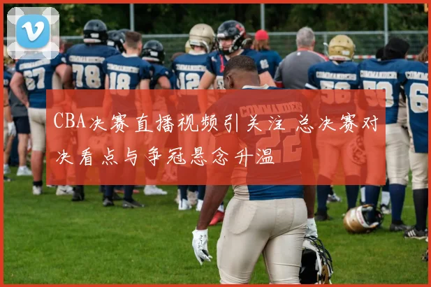 CBA决赛直播视频引关注 总决赛对决看点与争冠悬念升温