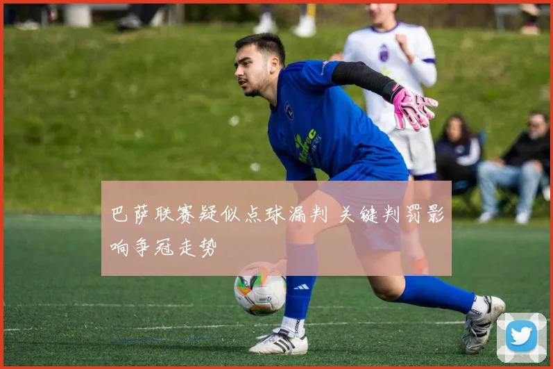 巴萨联赛疑似点球漏判 关键判罚影响争冠走势