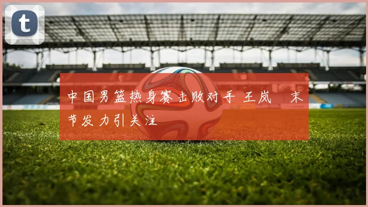 中国男篮热身赛击败对手 王岚嵚末节发力引关注