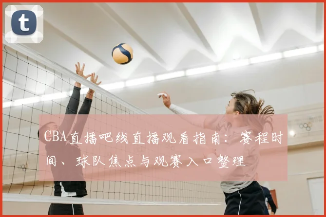 CBA直播吧线直播观看指南：赛程时间、球队焦点与观赛入口整理