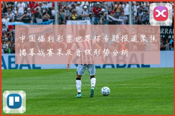 中国福利彩票世界杯专题报道聚焦揭幕战赛果及晋级形势分析