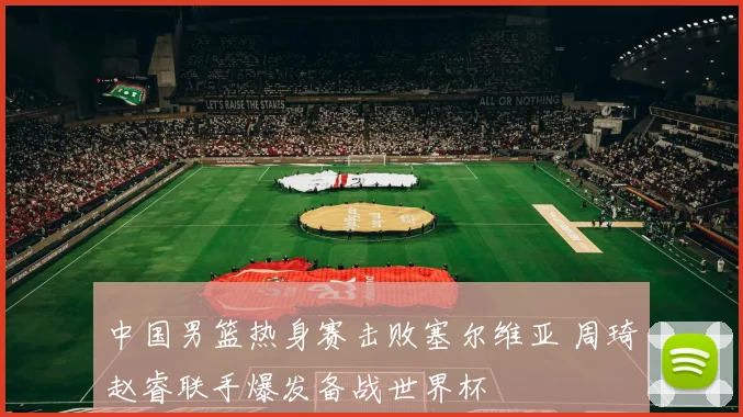 中国男篮热身赛击败塞尔维亚 周琦赵睿联手爆发备战世界杯