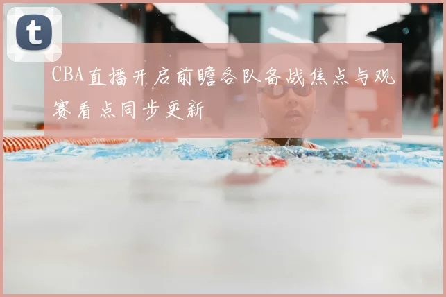 CBA直播开启前瞻各队备战焦点与观赛看点同步更新