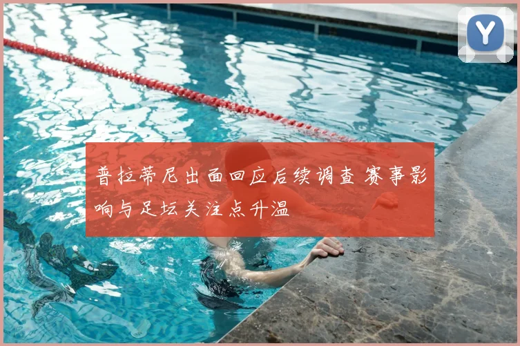普拉蒂尼出面回应后续调查 赛事影响与足坛关注点升温