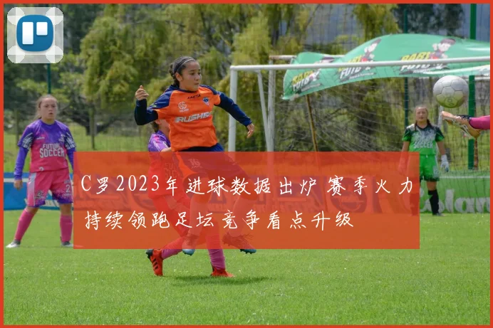 C罗2023年进球数据出炉 赛季火力持续领跑足坛竞争看点升级