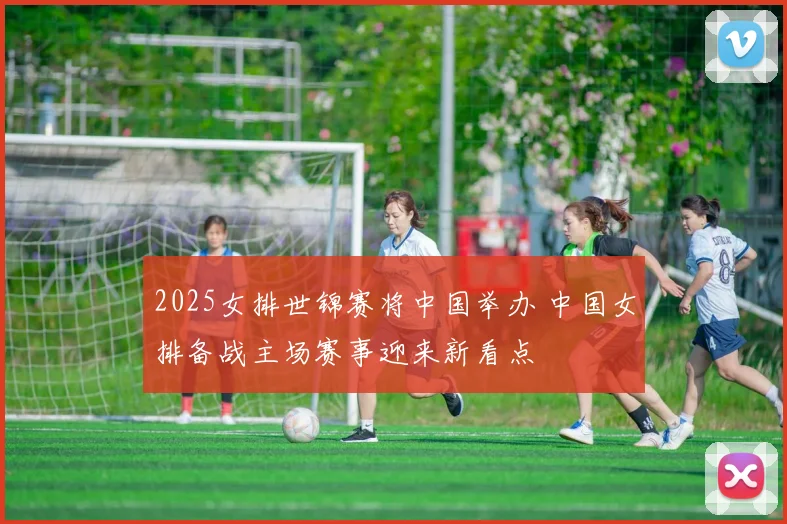 2025女排世锦赛将中国举办 中国女排备战主场赛事迎来新看点