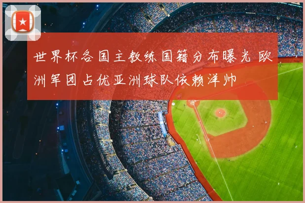 世界杯各国主教练国籍分布曝光 欧洲军团占优亚洲球队依赖洋帅