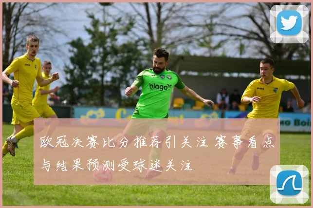 欧冠决赛比分推荐引关注 赛事看点与结果预测受球迷关注