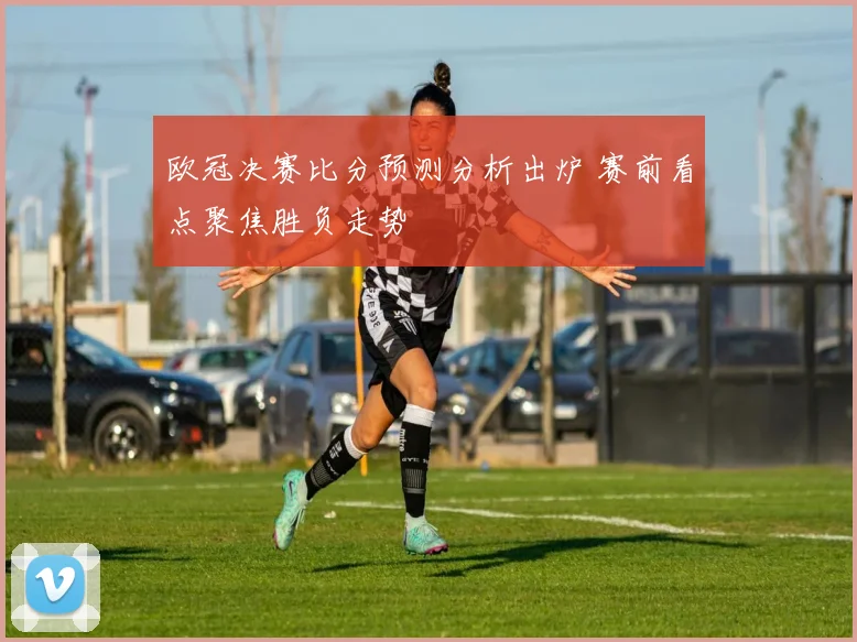欧冠决赛比分预测分析出炉 赛前看点聚焦胜负走势