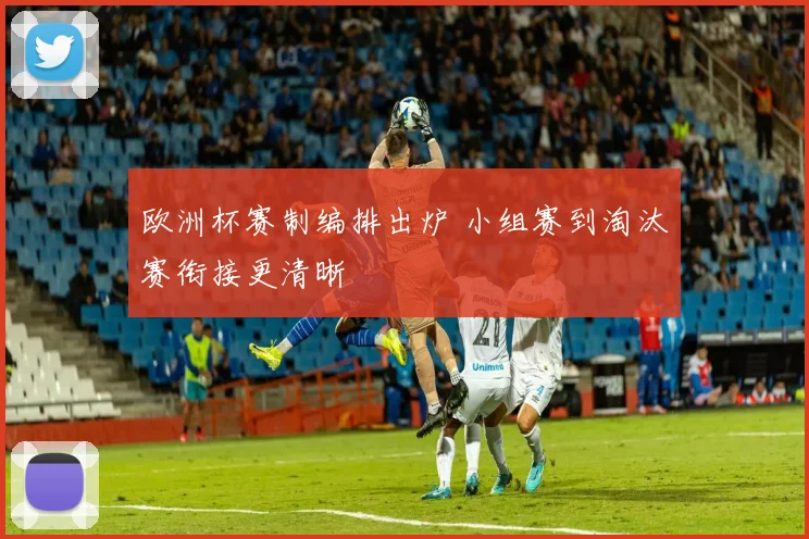 欧洲杯赛制编排出炉 小组赛到淘汰赛衔接更清晰