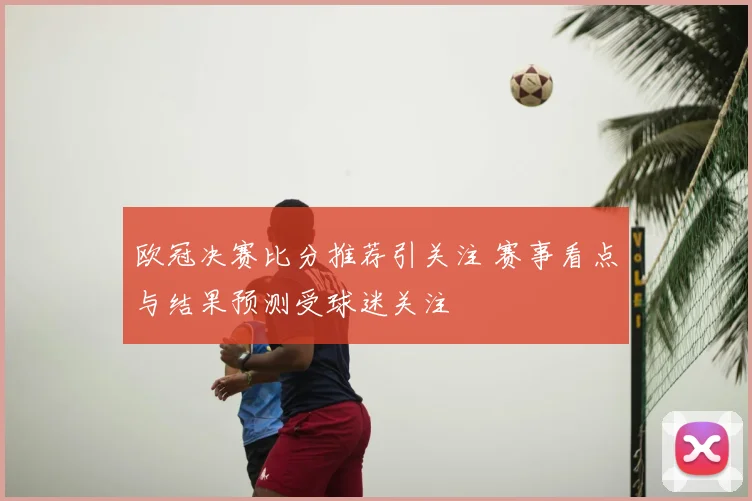 欧冠决赛比分推荐引关注 赛事看点与结果预测受球迷关注